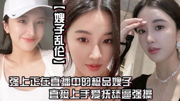 【嫂子乱伦】强上正在直播中的极品嫂子，直接上手爱抚舔逼强操，无套抽插内射0